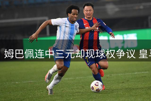 姆巴佩连中三元却现球权争议 皇马大胜背后暗藏隐忧